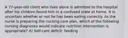 A 77-year-old client who lives alone is admitted to the hospital after his children found him in a confused state at home. It is uncertain whether or not he has been eating correctly. As the nurse is preparing the nursing care plan, which of the following nursing diagnoses would indicate nutrition intervention is appropriate? A) Self-care deficit: feeding