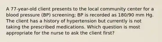 A 77-year-old client presents to the local community center for a blood pressure (BP) screening; BP is recorded as 180/90 mm Hg. The client has a history of hypertension but currently is not taking the prescribed medications. Which question is most appropriate for the nurse to ask the client first?