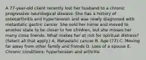 A 77-year-old client recently lost her husband to a chronic progressive neurological disease. She has a history of osteoarthritis and hypertension and was newly diagnosed with metastatic gastric cancer. She sold her home and moved to another state to be closer to her children, but she misses her many close friends. What makes her at risk for spiritual distress? (Select all that apply.) A. Metastatic cancer B. Age (77) C. Moving far away from other family and friends D. Loss of a spouse E. Chronic conditions: hypertension and arthritis