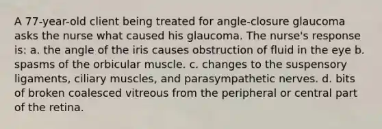 A 77-year-old client being treated for angle-closure glaucoma asks the nurse what caused his glaucoma. The nurse's response is: a. the angle of the iris causes obstruction of fluid in the eye b. spasms of the orbicular muscle. c. changes to the suspensory ligaments, ciliary muscles, and parasympathetic nerves. d. bits of broken coalesced vitreous from the peripheral or central part of the retina.