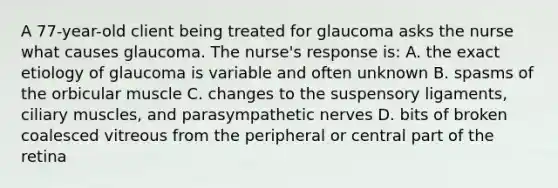 A 77-year-old client being treated for glaucoma asks the nurse what causes glaucoma. The nurse's response is: A. the exact etiology of glaucoma is variable and often unknown B. spasms of the orbicular muscle C. changes to the suspensory ligaments, ciliary muscles, and parasympathetic nerves D. bits of broken coalesced vitreous from the peripheral or central part of the retina