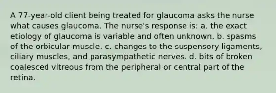 A 77-year-old client being treated for glaucoma asks the nurse what causes glaucoma. The nurse's response is: a. the exact etiology of glaucoma is variable and often unknown. b. spasms of the orbicular muscle. c. changes to the suspensory ligaments, ciliary muscles, and parasympathetic nerves. d. bits of broken coalesced vitreous from the peripheral or central part of the retina.