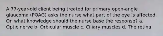 A 77-year-old client being treated for primary open-angle glaucoma (POAG) asks the nurse what part of the eye is affected. On what knowledge should the nurse base the response? a. Optic nerve b. Orbicular muscle c. Ciliary muscles d. The retina