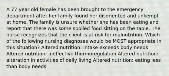 A 77-year-old female has been brought to the emergency department after her family found her disoriented and unkempt at home. The family is unsure whether she has been eating and report that there was some spoiled food sitting on the table. The nurse recognizes that the client is at risk for malnutrition. Which of the following nursing diagnoses would be MOST appropriate in this situation? Altered nutrition: intake exceeds body needs Altered nutrition: ineffective thermoregulation Altered nutrition: alteration in activities of daily living Altered nutrition: eating less than body needs