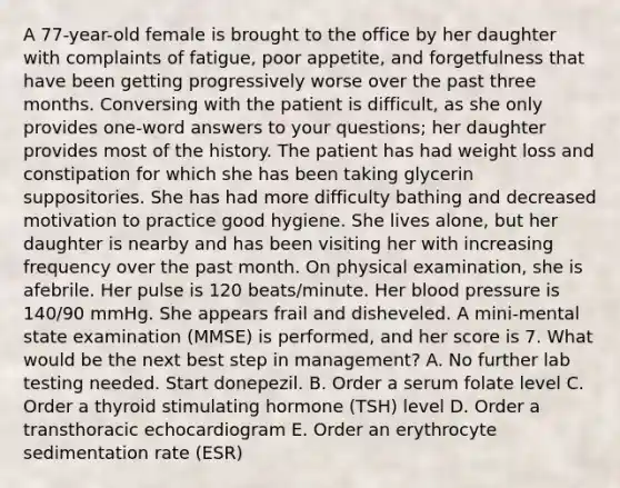 A 77-year-old female is brought to the office by her daughter with complaints of fatigue, poor appetite, and forgetfulness that have been getting progressively worse over the past three months. Conversing with the patient is difficult, as she only provides one-word answers to your questions; her daughter provides most of the history. The patient has had weight loss and constipation for which she has been taking glycerin suppositories. She has had more difficulty bathing and decreased motivation to practice good hygiene. She lives alone, but her daughter is nearby and has been visiting her with increasing frequency over the past month. On physical examination, she is afebrile. Her pulse is 120 beats/minute. Her blood pressure is 140/90 mmHg. She appears frail and disheveled. A mini-mental state examination (MMSE) is performed, and her score is 7. What would be the ​next best step in management? A. No further lab testing needed. Start donepezil. B. Order a serum folate level C. Order a thyroid stimulating hormone (TSH) level D. Order a transthoracic echocardiogram E. Order an erythrocyte sedimentation rate (ESR)