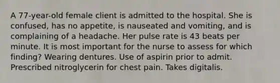 A 77-year-old female client is admitted to the hospital. She is confused, has no appetite, is nauseated and vomiting, and is complaining of a headache. Her pulse rate is 43 beats per minute. It is most important for the nurse to assess for which finding? Wearing dentures. Use of aspirin prior to admit. Prescribed nitroglycerin for chest pain. Takes digitalis.