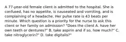 A 77-year-old female client is admitted to the hospital. She is confused, has no appetite, is nauseated and vomiting, and is complaining of a headache. Her pulse rate is 43 beats per minute. Which question is a priority for the nurse to ask this client or her family on admission? "Does the client A. have her own teeth or dentures?" B. take aspirin and if so, how much?" C. take nitroglycerin?" D. take digitalis?"