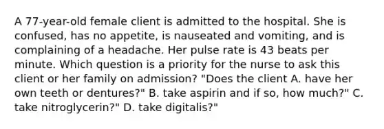 A 77-year-old female client is admitted to the hospital. She is confused, has no appetite, is nauseated and vomiting, and is complaining of a headache. Her pulse rate is 43 beats per minute. Which question is a priority for the nurse to ask this client or her family on admission? "Does the client A. have her own teeth or dentures?" B. take aspirin and if so, how much?" C. take nitroglycerin?" D. take digitalis?"