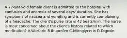 A 77-year-old female client is admitted to the hospital with confusion and anorexia of several days' duration. She has symptoms of nausea and vomiting and is currently complaining of a headache. The client's pulse rate is 43 beats/min. The nurse is most concerned about the client's history related to which medication? A.Warfarin B.Ibuprofen C.Nitroglycerin D.Digoxin