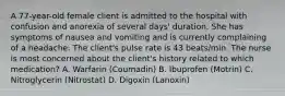 A 77-year-old female client is admitted to the hospital with confusion and anorexia of several days' duration. She has symptoms of nausea and vomiting and is currently complaining of a headache. The client's pulse rate is 43 beats/min. The nurse is most concerned about the client's history related to which medication? A. Warfarin (Coumadin) B. Ibuprofen (Motrin) C. Nitroglycerin (Nitrostat) D. Digoxin (Lanoxin)