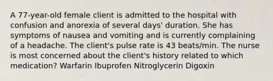 A 77-year-old female client is admitted to the hospital with confusion and anorexia of several days' duration. She has symptoms of nausea and vomiting and is currently complaining of a headache. The client's pulse rate is 43 beats/min. The nurse is most concerned about the client's history related to which medication? Warfarin Ibuprofen Nitroglycerin Digoxin