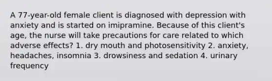 A 77-year-old female client is diagnosed with depression with anxiety and is started on imipramine. Because of this client's age, the nurse will take precautions for care related to which adverse effects? 1. dry mouth and photosensitivity 2. anxiety, headaches, insomnia 3. drowsiness and sedation 4. urinary frequency