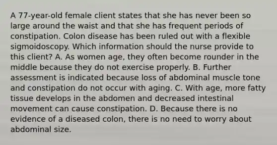 A 77-year-old female client states that she has never been so large around the waist and that she has frequent periods of constipation. Colon disease has been ruled out with a flexible sigmoidoscopy. Which information should the nurse provide to this client? A. As women age, they often become rounder in the middle because they do not exercise properly. B. Further assessment is indicated because loss of abdominal muscle tone and constipation do not occur with aging. C. With age, more fatty tissue develops in the abdomen and decreased intestinal movement can cause constipation. D. Because there is no evidence of a diseased colon, there is no need to worry about abdominal size.