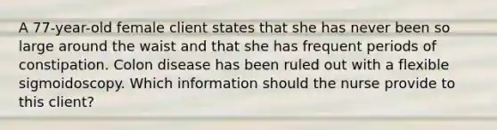 A 77-year-old female client states that she has never been so large around the waist and that she has frequent periods of constipation. Colon disease has been ruled out with a flexible sigmoidoscopy. Which information should the nurse provide to this client?