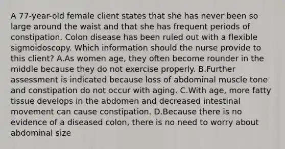 A 77-year-old female client states that she has never been so large around the waist and that she has frequent periods of constipation. Colon disease has been ruled out with a flexible sigmoidoscopy. Which information should the nurse provide to this client? A.As women age, they often become rounder in the middle because they do not exercise properly. B.Further assessment is indicated because loss of abdominal muscle tone and constipation do not occur with aging. C.With age, more fatty tissue develops in the abdomen and decreased intestinal movement can cause constipation. D.Because there is no evidence of a diseased colon, there is no need to worry about abdominal size