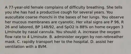 A 77-year-old female complains of difficulty breathing. She tells you she has had a productive cough for several years. You auscultate coarse rhonchi in the bases of her lungs. You observe her mucous membranes are cyanotic. Her vital signs are P 96, R 26 and labored, BP 148/92, and SpO2 is 88% on home oxygen 3 L/minute by nasal cannula. You should: A. increase the oxygen flow rate to 4 L/minute. B. administer oxygen by non-rebreather mask. C. rapidly transport her to the hospital. D. assist her ventilation with a BVM.