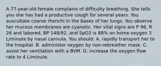 A 77-year-old female complains of difficulty breathing. She tells you she has had a productive cough for several years. You auscultate coarse rhonchi in the bases of her lungs. You observe her mucous membranes are cyanotic. Her vital signs are P 96, R 26 and labored, BP 148/92, and SpO2 is 88% on home oxygen 3 L/minute by nasal cannula. You should: A. rapidly transport her to the hospital. B. administer oxygen by non-rebreather mask. C. assist her ventilation with a BVM. D. increase the oxygen flow rate to 4 L/minute.