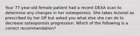 Your 77-year-old female patient had a recent DEXA scan to determine any changes in her osteoporosis. She takes Actonel as prescribed by her GP but asked you what else she can do to decrease osteoporosis progression. Which of the following is a correct recommendation?