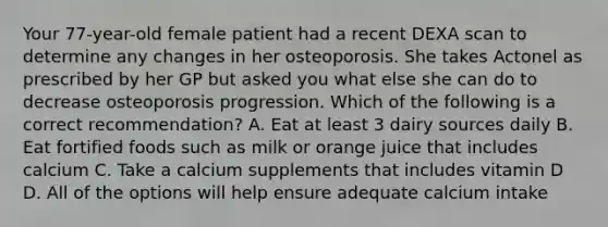 Your 77-year-old female patient had a recent DEXA scan to determine any changes in her osteoporosis. She takes Actonel as prescribed by her GP but asked you what else she can do to decrease osteoporosis progression. Which of the following is a correct recommendation? A. Eat at least 3 dairy sources daily B. Eat fortified foods such as milk or orange juice that includes calcium C. Take a calcium supplements that includes vitamin D D. All of the options will help ensure adequate calcium intake