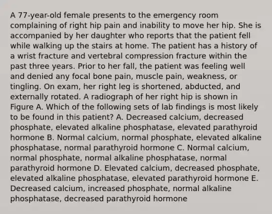 A 77-year-old female presents to the emergency room complaining of right hip pain and inability to move her hip. She is accompanied by her daughter who reports that the patient fell while walking up the stairs at home. The patient has a history of a wrist fracture and vertebral compression fracture within the past three years. Prior to her fall, the patient was feeling well and denied any focal bone pain, muscle pain, weakness, or tingling. On exam, her right leg is shortened, abducted, and externally rotated. A radiograph of her right hip is shown in Figure A. Which of the following sets of lab findings is most likely to be found in this patient? A. Decreased calcium, decreased phosphate, elevated alkaline phosphatase, elevated parathyroid hormone B. Normal calcium, normal phosphate, elevated alkaline phosphatase, normal parathyroid hormone C. Normal calcium, normal phosphate, normal alkaline phosphatase, normal parathyroid hormone D. Elevated calcium, decreased phosphate, elevated alkaline phosphatase, elevated parathyroid hormone E. Decreased calcium, increased phosphate, normal alkaline phosphatase, decreased parathyroid hormone