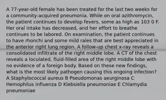 A 77-year-old female has been treated for the last two weeks for a community-acquired pneumonia. While on oral azithromycin, the patient continues to develop fevers, some as high as 103 0 F. Her oral intake has decreased, and her effort to breathe continues to be labored. On examination, the patient continues to have rhonchi and some mild rales that are best appreciated in the anterior right lung region. A follow-up chest x-ray reveals a consolidated infiltrate of the right middle lobe. A CT of the chest reveals a loculated, fluid-filled area of the right middle lobe with no evidence of a foreign body. Based on these new findings, what is the most likely pathogen causing this ongoing infection? A Staphylococcal aureus B Pseudomonas aeurginosa C Hemophilus influenza D Klebsiella pneumoniae E Chlamydia pneumoniae