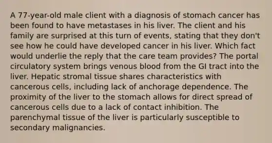 A 77-year-old male client with a diagnosis of stomach cancer has been found to have metastases in his liver. The client and his family are surprised at this turn of events, stating that they don't see how he could have developed cancer in his liver. Which fact would underlie the reply that the care team provides? The portal circulatory system brings venous blood from the GI tract into the liver. Hepatic stromal tissue shares characteristics with cancerous cells, including lack of anchorage dependence. The proximity of the liver to the stomach allows for direct spread of cancerous cells due to a lack of contact inhibition. The parenchymal tissue of the liver is particularly susceptible to secondary malignancies.