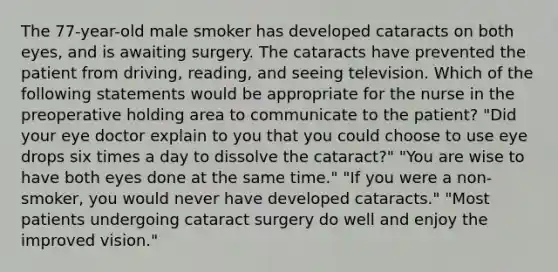 The 77-year-old male smoker has developed cataracts on both eyes, and is awaiting surgery. The cataracts have prevented the patient from driving, reading, and seeing television. Which of the following statements would be appropriate for the nurse in the preoperative holding area to communicate to the patient? "Did your eye doctor explain to you that you could choose to use eye drops six times a day to dissolve the cataract?" "You are wise to have both eyes done at the same time." "If you were a non-smoker, you would never have developed cataracts." "Most patients undergoing cataract surgery do well and enjoy the improved vision."