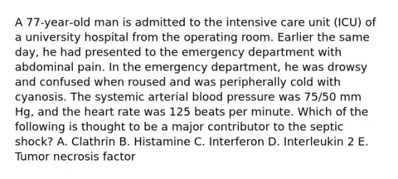 A 77‐year‐old man is admitted to the intensive care unit (ICU) of a university hospital from the operating room. Earlier the same day, he had presented to the emergency department with abdominal pain. In the emergency department, he was drowsy and confused when roused and was peripherally cold with cyanosis. The systemic arterial blood pressure was 75/50 mm Hg, and the heart rate was 125 beats per minute. Which of the following is thought to be a major contributor to the septic shock? A. Clathrin B. Histamine C. Interferon D. Interleukin 2 E. Tumor necrosis factor