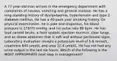 A 77-year-old man arrives in the emergency department with complaints of nausea, vomiting and general malaise. He has a long-standing history of dyslipidaemia, hypertension and type 2 diabetes mellitus. He has a 40-pack year smoking history. On physical examination, he is pale and stuporous, his blood pressure is 170/70 mmHg, and his pulse rate 88 bpm. He has loud carotid bruits, a faint systolic ejection murmur, clear lungs, and an obese abdomen that is soft and without peritoneal signs. Laboratory evaluation reveals a potassium level of 5.6 mmol/L, creatinine 640 umol/L and urea 22.4 umol/L. He has not had any urine output in the last six hours. Which of the following is the MOST APPROPRIATE next step in management?