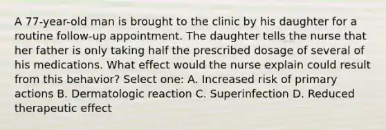 A 77-year-old man is brought to the clinic by his daughter for a routine follow-up appointment. The daughter tells the nurse that her father is only taking half the prescribed dosage of several of his medications. What effect would the nurse explain could result from this behavior? Select one: A. Increased risk of primary actions B. Dermatologic reaction C. Superinfection D. Reduced therapeutic effect