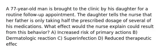 A 77-year-old man is brought to the clinic by his daughter for a routine follow-up appointment. The daughter tells the nurse that her father is only taking half the prescribed dosage of several of his medications. What effect would the nurse explain could result from this behavior? A) Increased risk of primary actions B) Dermatologic reaction C) Superinfection D) Reduced therapeutic effec