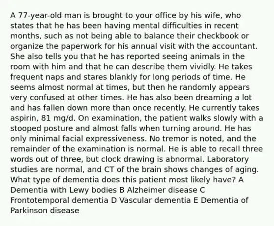 A 77-year-old man is brought to your office by his wife, who states that he has been having mental difficulties in recent months, such as not being able to balance their checkbook or organize the paperwork for his annual visit with the accountant. She also tells you that he has reported seeing animals in the room with him and that he can describe them vividly. He takes frequent naps and stares blankly for long periods of time. He seems almost normal at times, but then he randomly appears very confused at other times. He has also been dreaming a lot and has fallen down more than once recently. He currently takes aspirin, 81 mg/d. On examination, the patient walks slowly with a stooped posture and almost falls when turning around. He has only minimal facial expressiveness. No tremor is noted, and the remainder of the examination is normal. He is able to recall three words out of three, but clock drawing is abnormal. Laboratory studies are normal, and CT of the brain shows changes of aging. What type of dementia does this patient most likely have? A Dementia with Lewy bodies B Alzheimer disease C Frontotemporal dementia D Vascular dementia E Dementia of Parkinson disease