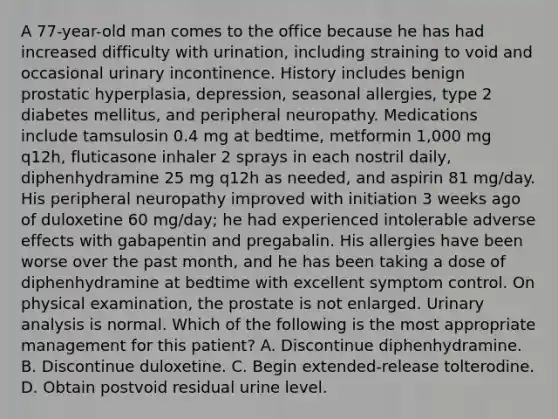 A 77-year-old man comes to the office because he has had increased difficulty with urination, including straining to void and occasional urinary incontinence. History includes benign prostatic hyperplasia, depression, seasonal allergies, type 2 diabetes mellitus, and peripheral neuropathy. Medications include tamsulosin 0.4 mg at bedtime, metformin 1,000 mg q12h, fluticasone inhaler 2 sprays in each nostril daily, diphenhydramine 25 mg q12h as needed, and aspirin 81 mg/day. His peripheral neuropathy improved with initiation 3 weeks ago of duloxetine 60 mg/day; he had experienced intolerable adverse effects with gabapentin and pregabalin. His allergies have been worse over the past month, and he has been taking a dose of diphenhydramine at bedtime with excellent symptom control. On physical examination, the prostate is not enlarged. Urinary analysis is normal. Which of the following is the most appropriate management for this patient? A. Discontinue diphenhydramine. B. Discontinue duloxetine. C. Begin extended-release tolterodine. D. Obtain postvoid residual urine level.