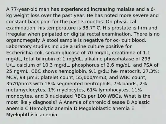 A 77-year-old man has experienced increasing malaise and a 6-kg weight loss over the past year. He has noted more severe and constant back pain for the past 3 months. On physi- cal examination, his temperature is 38.7° C. His prostate is firm and irregular when palpated on digital rectal examination. There is no organomegaly. A stool sample is negative for oc- cult blood. Laboratory studies include a urine culture positive for Escherichia coli, serum glucose of 70 mg/dL, creatinine of 1.1 mg/dL, total bilirubin of 1 mg/dL, alkaline phosphatase of 293 U/L, calcium of 10.3 mg/dL, phosphorus of 2.6 mg/dL, and PSA of 25 ng/mL. CBC shows hemoglobin, 9.1 g/dL; he- matocrit, 27.3%; MCV, 94 μm3; platelet count, 55,600/mm3; and WBC count, 3570/mm3 with 18% segmented neutrophils, 7% bands, 2% metamyelocytes, 1% myelocytes, 61% lymphocytes, 11% monocytes, and 3 nucleated RBCs per 100 WBCs. What is the most likely diagnosis? A Anemia of chronic disease B Aplastic anemia C Hemolytic anemia D Megaloblastic anemia E Myelophthisic anemia