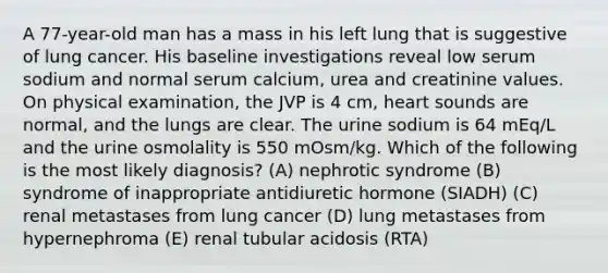 A 77-year-old man has a mass in his left lung that is suggestive of lung cancer. His baseline investigations reveal low serum sodium and normal serum calcium, urea and creatinine values. On physical examination, the JVP is 4 cm, heart sounds are normal, and the lungs are clear. The urine sodium is 64 mEq/L and the urine osmolality is 550 mOsm/kg. Which of the following is the most likely diagnosis? (A) nephrotic syndrome (B) syndrome of inappropriate antidiuretic hormone (SIADH) (C) renal metastases from lung cancer (D) lung metastases from hypernephroma (E) renal tubular acidosis (RTA)