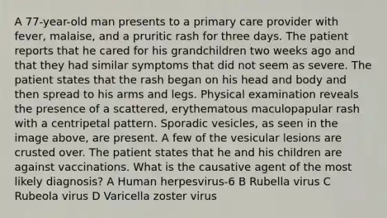 A 77-year-old man presents to a primary care provider with fever, malaise, and a pruritic rash for three days. The patient reports that he cared for his grandchildren two weeks ago and that they had similar symptoms that did not seem as severe. The patient states that the rash began on his head and body and then spread to his arms and legs. Physical examination reveals the presence of a scattered, erythematous maculopapular rash with a centripetal pattern. Sporadic vesicles, as seen in the image above, are present. A few of the vesicular lesions are crusted over. The patient states that he and his children are against vaccinations. What is the causative agent of the most likely diagnosis? A Human herpesvirus-6 B Rubella virus C Rubeola virus D Varicella zoster virus