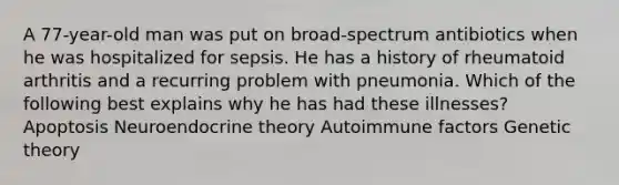 A 77-year-old man was put on broad-spectrum antibiotics when he was hospitalized for sepsis. He has a history of rheumatoid arthritis and a recurring problem with pneumonia. Which of the following best explains why he has had these illnesses? Apoptosis Neuroendocrine theory Autoimmune factors Genetic theory