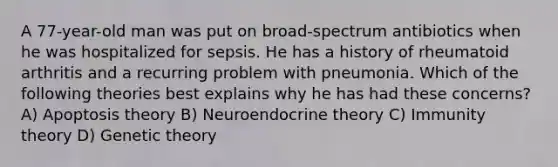 A 77-year-old man was put on broad-spectrum antibiotics when he was hospitalized for sepsis. He has a history of rheumatoid arthritis and a recurring problem with pneumonia. Which of the following theories best explains why he has had these concerns? A) Apoptosis theory B) Neuroendocrine theory C) Immunity theory D) Genetic theory