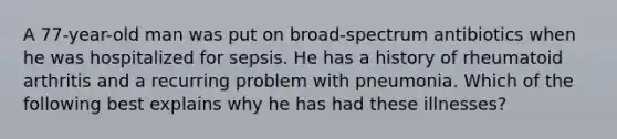 A 77-year-old man was put on broad-spectrum antibiotics when he was hospitalized for sepsis. He has a history of rheumatoid arthritis and a recurring problem with pneumonia. Which of the following best explains why he has had these illnesses?