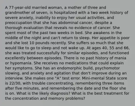 A 77‐year‐old married woman, a mother of three and grandmother of seven, is hospitalized with a two week history of severe anxiety, inability to enjoy her usual activities, and preoccupation that she has abdominal cancer, despite a thorough evaluation that reveals no evidence of cancer. She spent most of the past two weeks in bed. She awakens in the middle of the night and can't return to sleep. Her appetite is poor and she lost 10 pounds recently. She suffers so much that she would like to go to sleep and not wake up. At ages 40, 55 and 66, she was treated successfully for similar episodes, and functioned excellently between episodes. There is no past history of mania or hypomania. She receives no medications that could explain her symptoms. She has an endomorphic build, psychomotor slowing, and anxiety and agitation that don't improve during an interview. She makes one "A" test error. Mini‐mental State score is 22/30, with trouble concentrating, remembering three items after five minutes, and remembering the date and the floor she is on. What is the likely diagnosis? What is the best treatment for the concentration and memory problems?