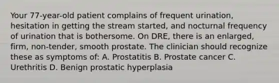 Your 77-year-old patient complains of frequent urination, hesitation in getting the stream started, and nocturnal frequency of urination that is bothersome. On DRE, there is an enlarged, firm, non-tender, smooth prostate. The clinician should recognize these as symptoms of: A. Prostatitis B. Prostate cancer C. Urethritis D. Benign prostatic hyperplasia