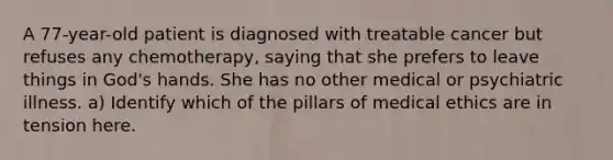 A 77-year-old patient is diagnosed with treatable cancer but refuses any chemotherapy, saying that she prefers to leave things in God's hands. She has no other medical or psychiatric illness. a) Identify which of the pillars of medical ethics are in tension here.