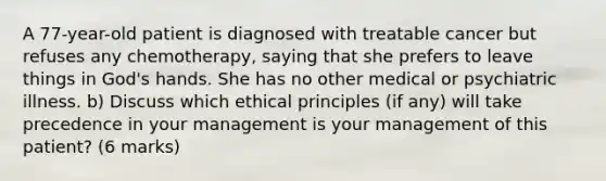 A 77-year-old patient is diagnosed with treatable cancer but refuses any chemotherapy, saying that she prefers to leave things in God's hands. She has no other medical or psychiatric illness. b) Discuss which ethical principles (if any) will take precedence in your management is your management of this patient? (6 marks)