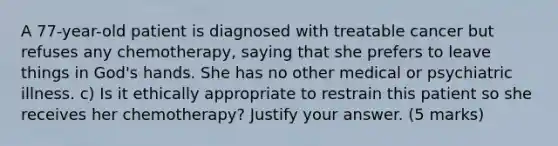 A 77-year-old patient is diagnosed with treatable cancer but refuses any chemotherapy, saying that she prefers to leave things in God's hands. She has no other medical or psychiatric illness. c) Is it ethically appropriate to restrain this patient so she receives her chemotherapy? Justify your answer. (5 marks)