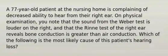 A 77-year-old patient at the nursing home is complaining of decreased ability to hear from their right ear. On physical examination, you note that the sound from the Weber test is louder on the right, and that the Rinne test of the right ear reveals bone conduction is greater than air conduction. Which of the following is the most likely cause of this patient's hearing loss?