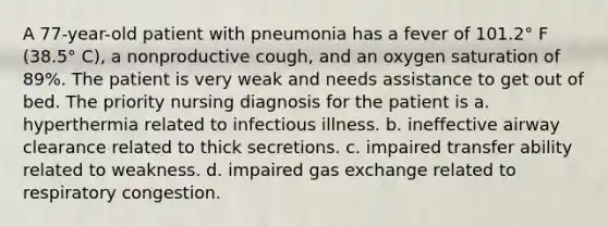 A 77-year-old patient with pneumonia has a fever of 101.2° F (38.5° C), a nonproductive cough, and an oxygen saturation of 89%. The patient is very weak and needs assistance to get out of bed. The priority nursing diagnosis for the patient is a. hyperthermia related to infectious illness. b. ineffective airway clearance related to thick secretions. c. impaired transfer ability related to weakness. d. impaired gas exchange related to respiratory congestion.