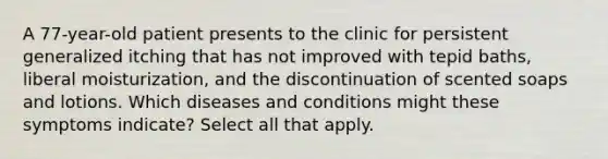 A 77-year-old patient presents to the clinic for persistent generalized itching that has not improved with tepid baths, liberal moisturization, and the discontinuation of scented soaps and lotions. Which diseases and conditions might these symptoms indicate? Select all that apply.