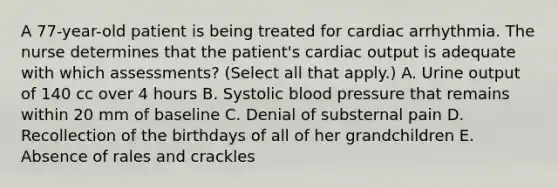 A 77-year-old patient is being treated for cardiac arrhythmia. The nurse determines that the patient's cardiac output is adequate with which assessments? (Select all that apply.) A. Urine output of 140 cc over 4 hours B. Systolic blood pressure that remains within 20 mm of baseline C. Denial of substernal pain D. Recollection of the birthdays of all of her grandchildren E. Absence of rales and crackles