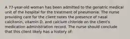 A 77-year-old woman has been admitted to the geriatric medical unit of the hospital for the treatment of pneumonia. The nurse providing care for the client notes the presence of nasal calcitonin, vitamin D, and calcium chloride on the client's medication administration record. The nurse should conclude that this client likely has a history of: