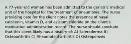 A 77-year-old woman has been admitted to the geriatric medical unit of the hospital for the treatment of pneumonia. The nurse providing care for the client notes the presence of nasal calcitonin, vitamin D, and calcium chloride on the client's medication administration record. The nurse should conclude that this client likely has a history of: A) Scleroderma B) Osteoarthritis C) Rheumatoid arthritis D) Osteoporosis